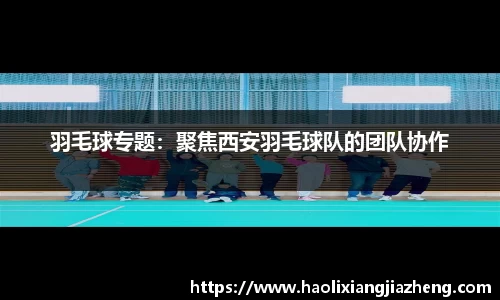 羽毛球专题：聚焦西安羽毛球队的团队协作