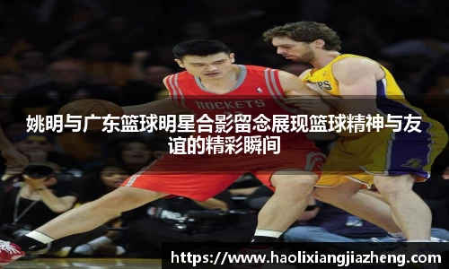 姚明与广东篮球明星合影留念展现篮球精神与友谊的精彩瞬间