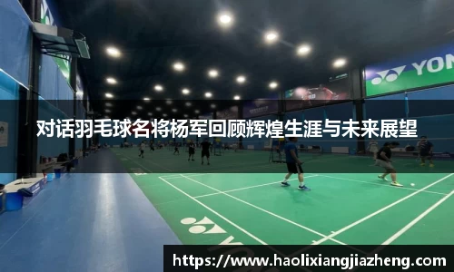对话羽毛球名将杨军回顾辉煌生涯与未来展望