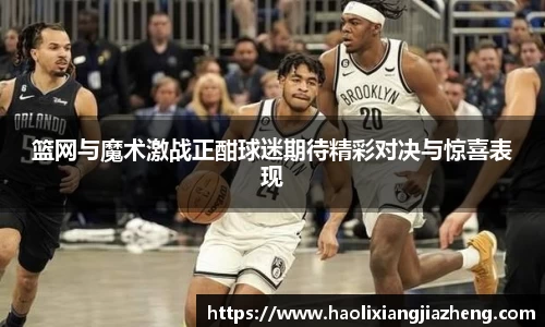 篮网与魔术激战正酣球迷期待精彩对决与惊喜表现
