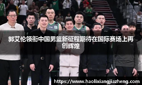 郭艾伦领衔中国男篮新征程期待在国际赛场上再创辉煌